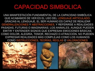 CAPACIDAD SIMBOLICA
UNA MANIFESTACIÓN FUNDAMENTAL DE LA CAPACIDAD SIMBÓLICA
QUE ACABAMOS DE VER ES EL USO DEL LENGUAJE ARTICULADO.
GRACIAS AL LENGUAJE, EL SER HUMANO ES CAPAZ DE REALIZAR
GENERALIZACIONES Y ABSTRACCIONES, Y REFERIRSE A REALIDADES
PASADAS, FUTURAS O IMAGINARIAS. LOS ANIMALES, AUNQUE PUEDEN
EMITIR Y ENTENDER SIGNOS QUE EXPRESAN EMOCIONES BÁSICAS,
COMO DOLOR, ALEGRÍA, TEMOR, RECHAZO O ATRACCIÓN, NO PUEDEN
EXPRESAR REALIDADES MÁS COMPLEJAS COMO LOS HUMANOS
COMO INSTRUCCIONES, TEORÍAS, REGLAS O VALORACIONES
 