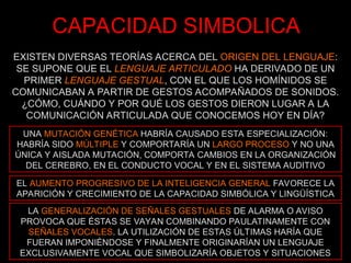 CAPACIDAD SIMBOLICA
EXISTEN DIVERSAS TEORÍAS ACERCA DEL ORIGEN DEL LENGUAJE:
SE SUPONE QUE EL LENGUAJE ARTICULADO HA DERIVADO DE UN
PRIMER LENGUAJE GESTUAL, CON EL QUE LOS HOMÍNIDOS SE
COMUNICABAN A PARTIR DE GESTOS ACOMPAÑADOS DE SONIDOS.
¿CÓMO, CUÁNDO Y POR QUÉ LOS GESTOS DIERON LUGAR A LA
COMUNICACIÓN ARTICULADA QUE CONOCEMOS HOY EN DÍA?
UNA MUTACIÓN GENÉTICA HABRÍA CAUSADO ESTA ESPECIALIZACIÓN:
HABRÍA SIDO MÚLTIPLE Y COMPORTARÍA UN LARGO PROCESO Y NO UNA
ÚNICA Y AISLADA MUTACIÓN, COMPORTA CAMBIOS EN LA ORGANIZACIÓN
DEL CEREBRO, EN EL CONDUCTO VOCAL Y EN EL SISTEMA AUDITIVO
EL AUMENTO PROGRESIVO DE LA INTELIGENCIA GENERAL FAVORECE LA
APARICIÓN Y CRECIMIENTO DE LA CAPACIDAD SIMBÓLICA Y LINGÜÍSTICA
LA GENERALIZACIÓN DE SEÑALES GESTUALES DE ALARMA O AVISO
PROVOCA QUE ÉSTAS SE VAYAN COMBINANDO PAULATINAMENTE CON
SEÑALES VOCALES. LA UTILIZACIÓN DE ESTAS ÚLTIMAS HARÍA QUE
FUERAN IMPONIÉNDOSE Y FINALMENTE ORIGINARÍAN UN LENGUAJE
EXCLUSIVAMENTE VOCAL QUE SIMBOLIZARÍA OBJETOS Y SITUACIONES
 