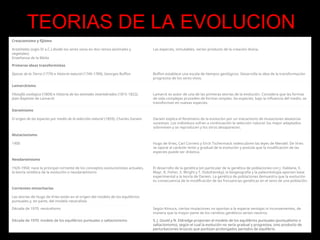 Creacionismo y fijismo
Aristóteles (siglo IV a.C.) divide los seres vivos en dos reinos (animales y
vegetales)
Enseñanza de la Biblia
Las especies, inmutables, serían producto de la creación divina.
Primeras ideas transformistas
Épocas de la Tierra (1779) e Historia natural (1749-1789), Georges Buffon Buffon establece una escala de tiempos geológicos. Desarrolla la idea de la transformación
progresiva de los seres vivos.
Lamarckismo
Filosofía zoológica (1809) e Historia de los animales invertebrados (1815-1822),
Jean-Baptiste de Lamarck
Lamarck es autor de una de las primeras teorías de la evolución. Considera que las formas
de vida complejas proceden de formas simples; las especies, bajo la influencia del medio, se
transforman en nuevas especies.
Darwinismo
El origen de las especies por medio de la selección natural (1859), Charles Darwin Darwin explica el fenómeno de la evolución por un mecanismo de mutaciones aleatorias
sucesivas. Los individuos sufren a continuación la selección natural: los mejor adaptados
sobreviven y se reproducen y los otros desaparecen.
Mutacionismo
1900 Hugo de Vries, Carl Correns y Eirch Tschermack redescubren las leyes de Mendel. De Vries
se opone al carácter lento y gradual de la evolución y postula que la modificación de las
especies puede ser drástica.
Neodarwinismo
1920-1950: nace la principal corriente de los conceptos evolucionistas actuales,
la teoría sintética de la evolución o neodarwinismo
El desarrollo de la genética (en particular de la genética de poblaciones con J. Haldane, E.
Mayr, R. Fisher, S. Wright y T. Dobzhansky), la biogeografía y la paleontología aportan base
experimental a la teoría de Darwin. La genética de poblaciones demuestra que la evolución
es consecuencia de la modificación de las frecuencias genéticas en el seno de una población.
Corrientes minoritarias
Las teorías de Hugo de Vries están en el origen del modelo de los equilibrios
puntuales y, en parte, del modelo neutralista
Década de 1970: neutralismo Según Kimura, ciertas mutaciones no aportan a la especie ventajas ni inconvenientes, de
manera que la mayor parte de los cambios genéticos serían neutros.
Década de 1970: modelo de los equilibrios puntuales o saltacionismo S. J. Gould y N. Eldredge proponen el modelo de los equilibrios puntuales (puntualismo o
saltacionismo), según el cual la evolución no sería gradual y progresiva, sino producto de
perturbaciones bruscas que puntúan prolongados periodos de equilibrio.
TEORIAS DE LA EVOLUCION
 