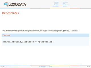 Proﬁlage
PL/pgSQL
Plproﬁler
Questions ?
Installation
RUN
Benchmarks
pgbench
Benchmarks
Pour tester une application globalement, charger le module postgresql.conf :
Exemple
shared_preload_libraries = 'plprofiler'
slardiere PLPROFILER – mars 2017 14 / 24
 