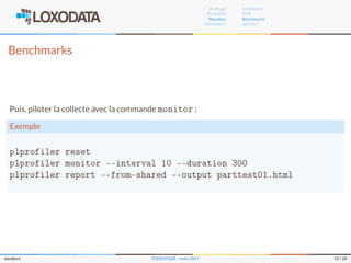 Proﬁlage
PL/pgSQL
Plproﬁler
Questions ?
Installation
RUN
Benchmarks
pgbench
Benchmarks
Puis, piloter la collecte avec la commande monitor :
Exemple
plprofiler reset
plprofiler monitor --interval 10 --duration 300
plprofiler report --from-shared --output parttest01.html
slardiere PLPROFILER – mars 2017 15 / 24
 