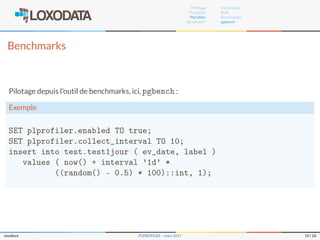 Proﬁlage
PL/pgSQL
Plproﬁler
Questions ?
Installation
RUN
Benchmarks
pgbench
Benchmarks
Pilotage depuis l’outil de benchmarks, ici, pgbench :
Exemple
SET plprofiler.enabled TO true;
SET plprofiler.collect_interval TO 10;
insert into test.test1jour ( ev_date, label )
values ( now() + interval '1d' *
((random() - 0.5) * 100)::int, 1);
slardiere PLPROFILER – mars 2017 19 / 24
 