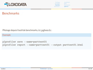 Proﬁlage
PL/pgSQL
Plproﬁler
Questions ?
Installation
RUN
Benchmarks
pgbench
Benchmarks
Pilotage depuis l’outil de benchmarks, ici, pgbench :
Exemple
plprofiler save --name=parttest01
plprofiler report --name=parttest01 --output parttest01.html
slardiere PLPROFILER – mars 2017 21 / 24
 