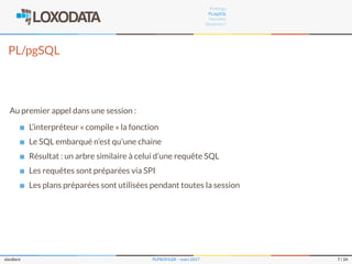 Proﬁlage
PL/pgSQL
Plproﬁler
Questions ?
PL/pgSQL
Au premier appel dans une session :
L’interpréteur « compile » la fonction
Le SQL embarqué n’est qu’une chaine
Résultat : un arbre similaire à celui d’une requête SQL
Les requêtes sont préparées via SPI
Les plans préparées sont utilisées pendant toutes la session
slardiere PLPROFILER – mars 2017 7 / 24
 