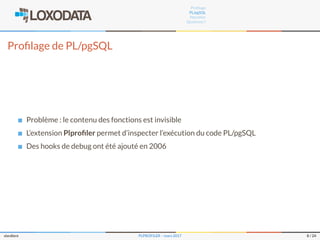 Proﬁlage
PL/pgSQL
Plproﬁler
Questions ?
Proﬁlage de PL/pgSQL
Problème : le contenu des fonctions est invisible
L’extension Plproﬁler permet d’inspecter l’exécution du code PL/pgSQL
Des hooks de debug ont été ajouté en 2006
slardiere PLPROFILER – mars 2017 8 / 24
 