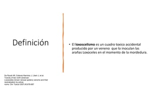 Definición • El loxoscelismo es un cuadro toxico accidental
producido por un veneno que lo inoculan las
arañas Loxoceles en el momento de la mordedura.
De Roodt AR, Estevez-Ramirez J, Litwin J, et al.
Toxicity of two north american
Loxosceles (brown recluse spiders) venoms and their
neutralization by antive-
noms. Clin Toxicol 2007;45:678-687
 