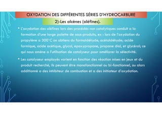 • L’oxydation des oléfines lors des procédés non catalytiques conduit a la
formation d’une large palette de sous-produits, ex : lors de l’oxydation du
propylène a 300˚C on obtiens du formaldéhyde, acétaldéhyde; acide
formique, acide acétique, glycol, epoxypropane, propane diol, et glycérol; ce
qui nous amène a l’utilisation de catalyseur pour améliorer la sélectivité.
• Les catalyseur employés varient en fonction des réaction mises en jeux et du
produit recherché, ils peuvent être monofonctionnel ou bi-fonctionnel, ou alors
additionné a des inhibiteur de combustion et a des initiateur d’oxydation.
OXYDATION DES DIFFÉRENTES SÉRIES D’HYDROCARBURE
2)-Les alcènes (oléfines).
 
