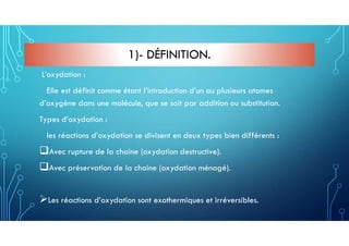 1)- DÉFINITION.
L’oxydation :
Elle est définit comme étant l’introduction d’un ou plusieurs atomes
d’oxygène dans une molécule, que se soit par addition ou substitution.
Types d’oxydation :
les réactions d’oxydation se divisent en deux types bien différents :
Avec rupture de la chaine (oxydation destructive).
Avec préservation de la chaine (oxydation ménagé).
Les réactions d’oxydation sont exothermiques et irréversibles.
 