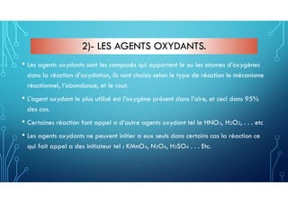 2)- LES AGENTS OXYDANTS.
• Les agents oxydants sont les composés qui apportent le ou les atomes d’oxygènes
dans la réaction d’oxydation, ils sont choisis selon le type de réaction le mécanisme
réactionnel, l’abondance, et le cout.
• L’agent oxydant le plus utilisé est l’oxygène présent dans l’aire, et ceci dans 95%
des cas.
• Certaines réaction font appel a d’autre agents oxydant tel le HNO3, H2O2, . . . etc
• Les agents oxydants ne peuvent initier a eux seuls dans certains cas la réaction ce
qui fait appel a des initiateur tel : KMnO4, N2O4, H2SO4 . . . Etc.
 