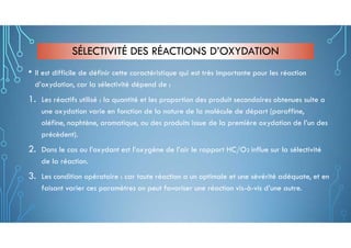 SÉLECTIVITÉ DES RÉACTIONS D’OXYDATION
• Il est difficile de définir cette caractéristique qui est très importante pour les réaction
d’oxydation, car la sélectivité dépend de :
1. Les réactifs utilisé : la quantité et les proportion des produit secondaires obtenues suite a
une oxydation varie en fonction de la nature de la molécule de départ (paraffine,
oléfine, naphtène, aromatique, ou des produits issue de la première oxydation de l’un des
précèdent).
2. Dans le cas ou l’oxydant est l’oxygène de l’air le rapport HC/O2 influe sur la sélectivité
de la réaction.
3. Les condition opératoire : car toute réaction a un optimale et une sévérité adéquate, et en
faisant varier ces paramètres on peut favoriser une réaction vis-à-vis d’une autre.
 