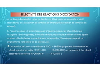SÉLECTIVITÉ DES RÉACTIONS D’OXYDATION
4. Le degré d’oxydation : plus ce dernier est élevé moins on auras de produit
secondaires, ex: (oxydation de l’éthane en éthanal)VS(oxydation de l’éthanol en
éthanal).
5. l’agent oxydant : il existe beaucoup d’agent oxydant, les plus utilisés sont
l’oxygène, l’eau oxygénée; et l’acide nitrique; mais on peut utiliser certains agents
oxydant afin d’orienter le procédé vers la formation d’un unique composé ou
augmenter le rendement en ce dernier, ex:
L’oxydation de Jones : en utilisant le CrO3 + H2SO4 qui permet de convertir les
alcool primaire en acide ( R-CH2-OH R-(CO)-OH ), et de convertir les alcool
secondaire en cétone (R-CH(OH)-R’ R-(CO)-R’ ).
 