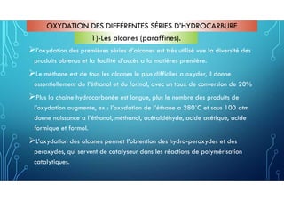 OXYDATION DES DIFFÉRENTES SÉRIES D’HYDROCARBURE
l’oxydation des premières séries d’alcanes est très utilisé vue la diversité des
produits obtenus et la facilité d’accès a la matières première.
Le méthane est de tous les alcanes le plus difficiles a oxyder, il donne
essentiellement de l’éthanol et du formol, avec un taux de conversion de 20%
Plus la chaine hydrocarbonée est longue, plus le nombre des produits de
l’oxydation augmente, ex : l’oxydation de l’éthane a 280˚C et sous 100 atm
donne naissance a l’éthanol, méthanol, acétaldéhyde, acide acétique, acide
formique et formol.
L’oxydation des alcanes permet l’obtention des hydro-peroxydes et des
peroxydes, qui servent de catalyseur dans les réactions de polymérisation
catalytiques.
1)-Les alcanes (paraffines).
 