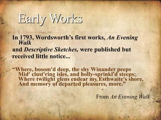 Early Works
In 1793, Wordsworth’s first works, An Evening
Walk
and Descriptive Sketches, were published but
received little notice.... .
“Where, bosom'd deep, the shy Winander peeps
Mid' clust'ring isles, and holly-sprinkl'd steeps;
Where twilight glens endear my Esthwaite's shore,
And memory of departed pleasures, more.”
From An Evening Walk
 