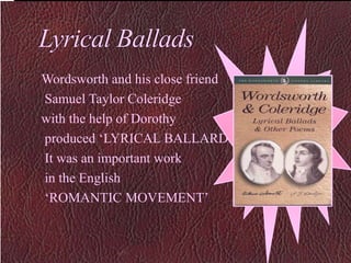 Lyrical Ballads
Wordsworth and his close friend
Samuel Taylor Coleridge
with the help of Dorothy
produced ‘LYRICAL BALLARDS.’
It was an important work
in the English
‘ROMANTIC MOVEMENT’
 