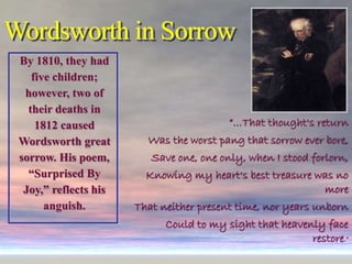 Wordsworth in Sorrow
By 1810, they had
five children;
however, two of
their deaths in
1812 caused
Wordsworth great
sorrow. His poem,
“Surprised By
Joy,” reflects his
anguish.
“…That thought's return
Was the worst pang that sorrow ever bore,
Save one, one only, when I stood forlorn,
Knowing my heart's best treasure was no
more
That neither present time, nor years unborn
Could to my sight that heavenly face
restore.”
 