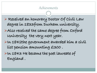 Achievements
 Received an honorary Doctor Of Civil Law
degree in 1833from Durham university.
Also received the same degree from Oxford
University the very next year.
In 1842the government awarded him a civil
list pension amounting £300 .
In 1843 He became the poet laureate of
England .
 