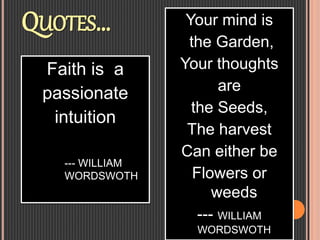 QUOTES… Your mind is
the Garden,
Your thoughts
are
the Seeds,
The harvest
Can either be
Flowers or
weeds
--- WILLIAM
WORDSWOTH
Faith is a
passionate
intuition
--- WILLIAM
WORDSWOTH
 