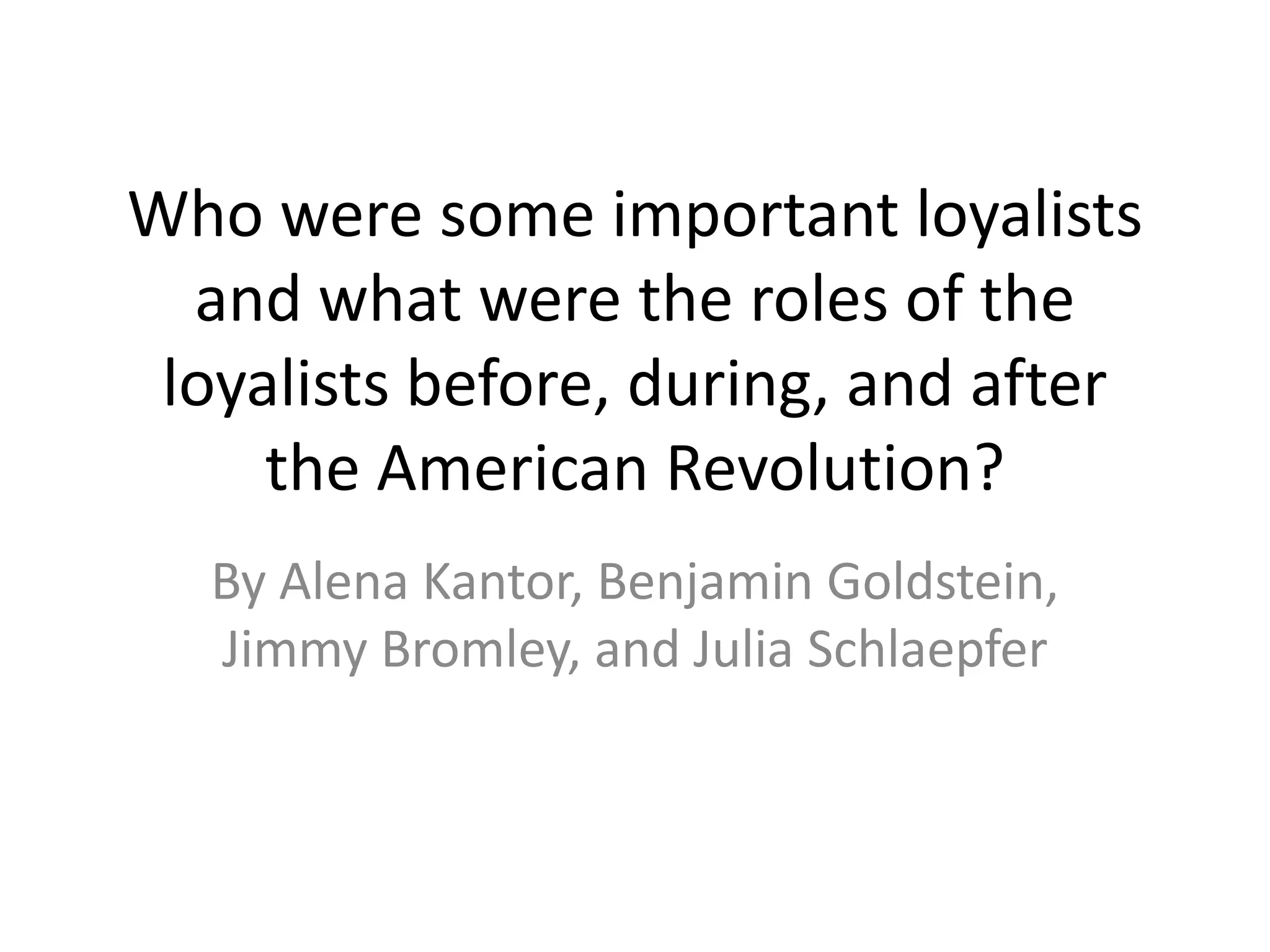 Who were some important loyalists
  and what were the roles of the
 loyalists before, during, and after
     the American Revolution?
  By Alena Kantor, Benjamin Goldstein,
  Jimmy Bromley, and Julia Schlaepfer
 
