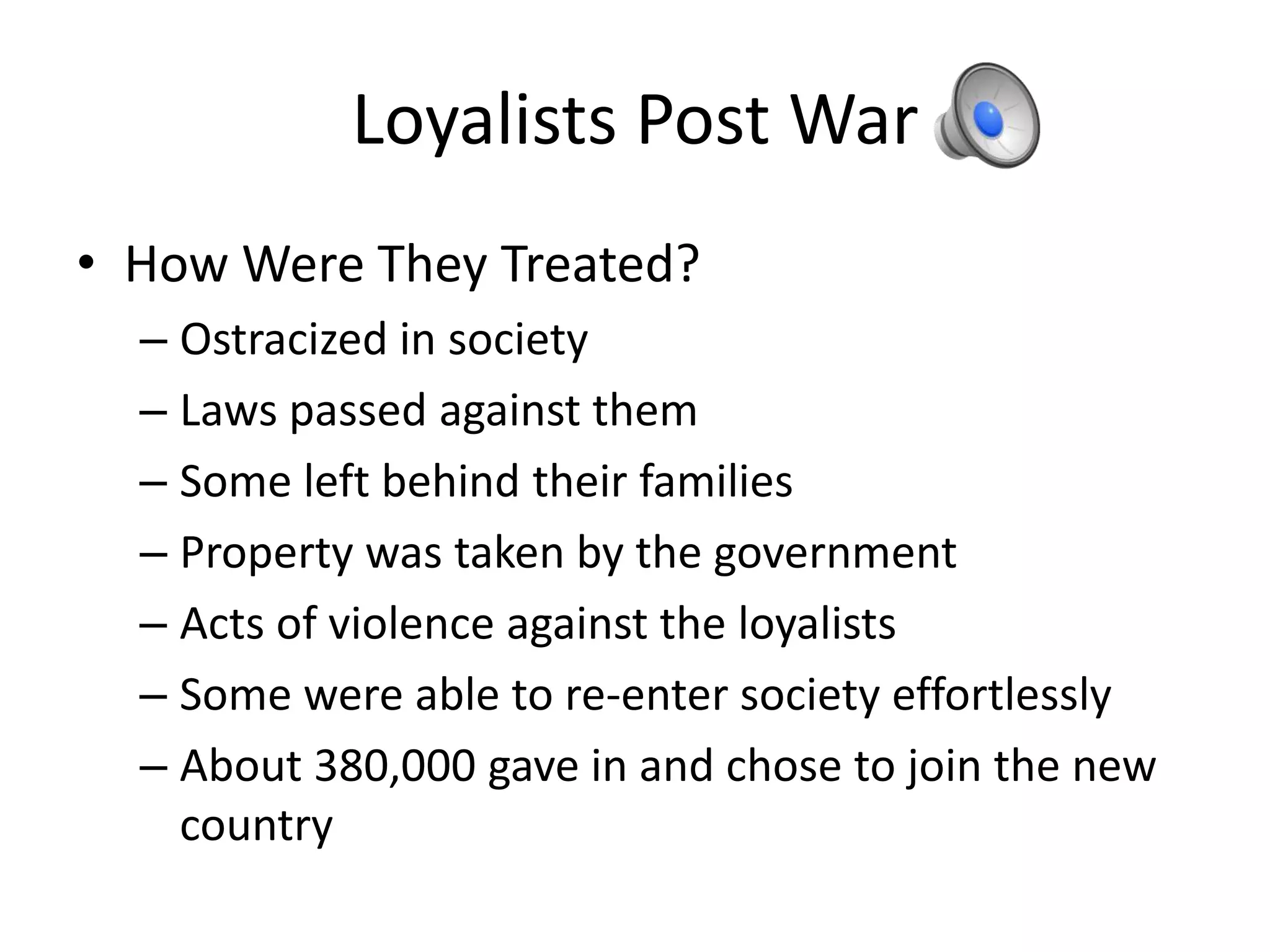 Loyalists Post War
• How Were They Treated?
  – Ostracized in society
  – Laws passed against them
  – Some left behind their families
  – Property was taken by the government
  – Acts of violence against the loyalists
  – Some were able to re-enter society effortlessly
  – About 380,000 gave in and chose to join the new
    country
 