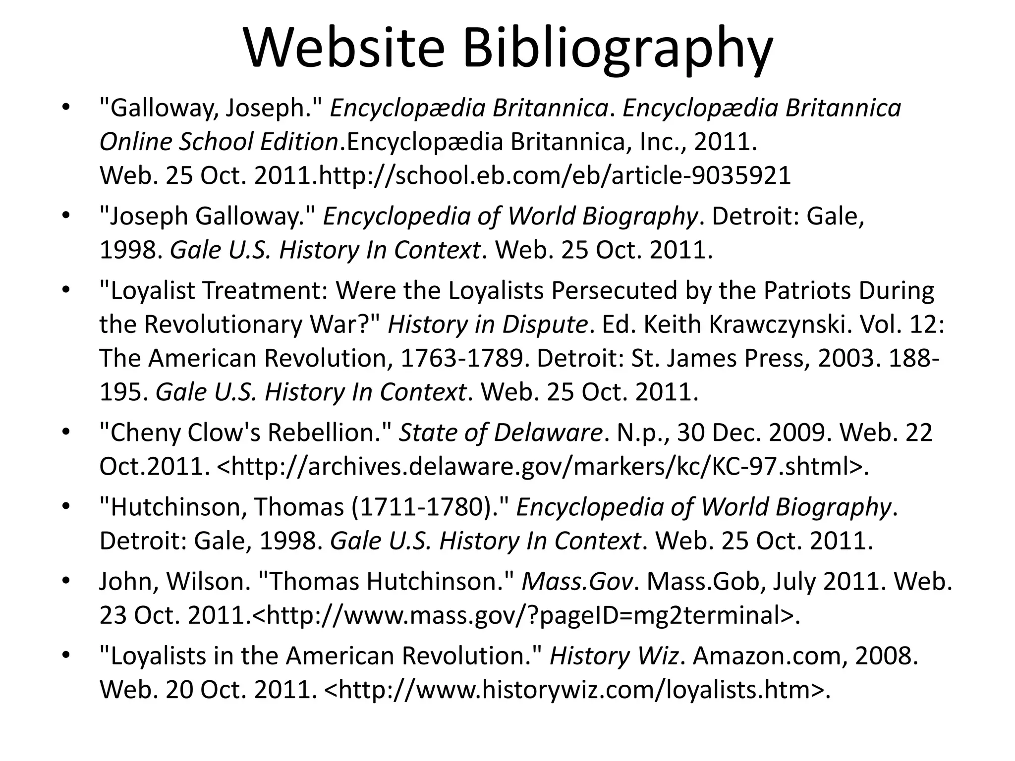 Website Bibliography
• "Galloway, Joseph." Encyclopædia Britannica. Encyclopædia Britannica
  Online School Edition.Encyclopædia Britannica, Inc., 2011.
  Web. 25 Oct. 2011.http://school.eb.com/eb/article-9035921
• "Joseph Galloway." Encyclopedia of World Biography. Detroit: Gale,
  1998. Gale U.S. History In Context. Web. 25 Oct. 2011.
• "Loyalist Treatment: Were the Loyalists Persecuted by the Patriots During
  the Revolutionary War?" History in Dispute. Ed. Keith Krawczynski. Vol. 12:
  The American Revolution, 1763-1789. Detroit: St. James Press, 2003. 188-
  195. Gale U.S. History In Context. Web. 25 Oct. 2011.
• "Cheny Clow's Rebellion." State of Delaware. N.p., 30 Dec. 2009. Web. 22
  Oct.2011. <http://archives.delaware.gov/markers/kc/KC-97.shtml>.
• "Hutchinson, Thomas (1711-1780)." Encyclopedia of World Biography.
  Detroit: Gale, 1998. Gale U.S. History In Context. Web. 25 Oct. 2011.
• John, Wilson. "Thomas Hutchinson." Mass.Gov. Mass.Gob, July 2011. Web.
  23 Oct. 2011.<http://www.mass.gov/?pageID=mg2terminal>.
• "Loyalists in the American Revolution." History Wiz. Amazon.com, 2008.
  Web. 20 Oct. 2011. <http://www.historywiz.com/loyalists.htm>.
 