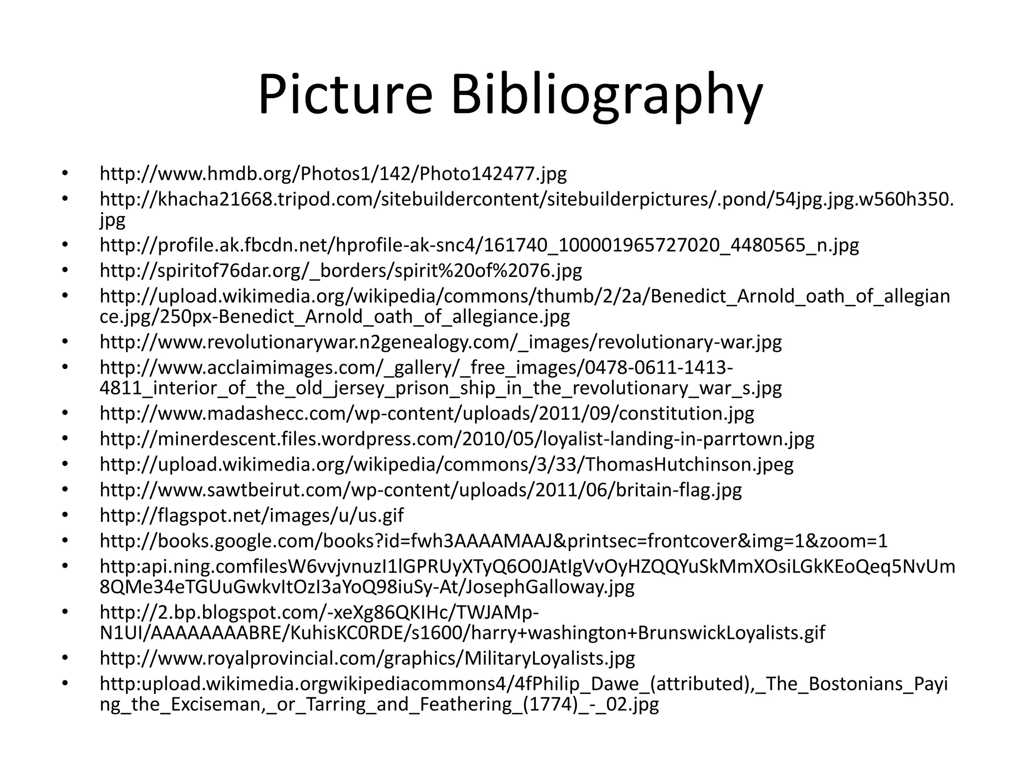 Picture Bibliography
•   http://www.hmdb.org/Photos1/142/Photo142477.jpg
•   http://khacha21668.tripod.com/sitebuildercontent/sitebuilderpictures/.pond/54jpg.jpg.w560h350.
    jpg
•   http://profile.ak.fbcdn.net/hprofile-ak-snc4/161740_100001965727020_4480565_n.jpg
•   http://spiritof76dar.org/_borders/spirit%20of%2076.jpg
•   http://upload.wikimedia.org/wikipedia/commons/thumb/2/2a/Benedict_Arnold_oath_of_allegian
    ce.jpg/250px-Benedict_Arnold_oath_of_allegiance.jpg
•   http://www.revolutionarywar.n2genealogy.com/_images/revolutionary-war.jpg
•   http://www.acclaimimages.com/_gallery/_free_images/0478-0611-1413-
    4811_interior_of_the_old_jersey_prison_ship_in_the_revolutionary_war_s.jpg
•   http://www.madashecc.com/wp-content/uploads/2011/09/constitution.jpg
•   http://minerdescent.files.wordpress.com/2010/05/loyalist-landing-in-parrtown.jpg
•   http://upload.wikimedia.org/wikipedia/commons/3/33/ThomasHutchinson.jpeg
•   http://www.sawtbeirut.com/wp-content/uploads/2011/06/britain-flag.jpg
•   http://flagspot.net/images/u/us.gif
•   http://books.google.com/books?id=fwh3AAAAMAAJ&printsec=frontcover&img=1&zoom=1
•   http:api.ning.comfilesW6vvjvnuzI1lGPRUyXTyQ6O0JAtIgVvOyHZQQYuSkMmXOsiLGkKEoQeq5NvUm
    8QMe34eTGUuGwkvItOzI3aYoQ98iuSy-At/JosephGalloway.jpg
•   http://2.bp.blogspot.com/-xeXg86QKIHc/TWJAMp-
    N1UI/AAAAAAAABRE/KuhisKC0RDE/s1600/harry+washington+BrunswickLoyalists.gif
•   http://www.royalprovincial.com/graphics/MilitaryLoyalists.jpg
•   http:upload.wikimedia.orgwikipediacommons4/4fPhilip_Dawe_(attributed),_The_Bostonians_Payi
    ng_the_Exciseman,_or_Tarring_and_Feathering_(1774)_-_02.jpg
 