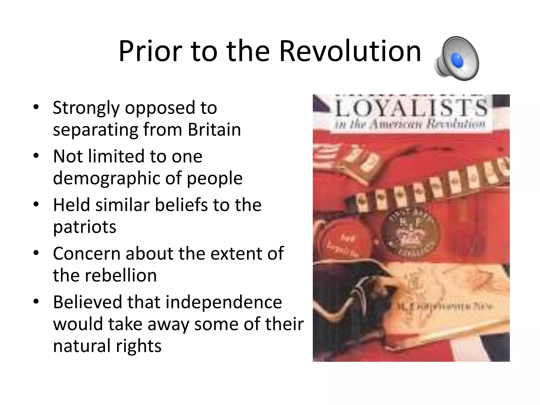Prior to the Revolution
• Strongly opposed to
  separating from Britain
• Not limited to one
  demographic of people
• Held similar beliefs to the
  patriots
• Concern about the extent of
  the rebellion
• Believed that independence
  would take away some of their
  natural rights
 