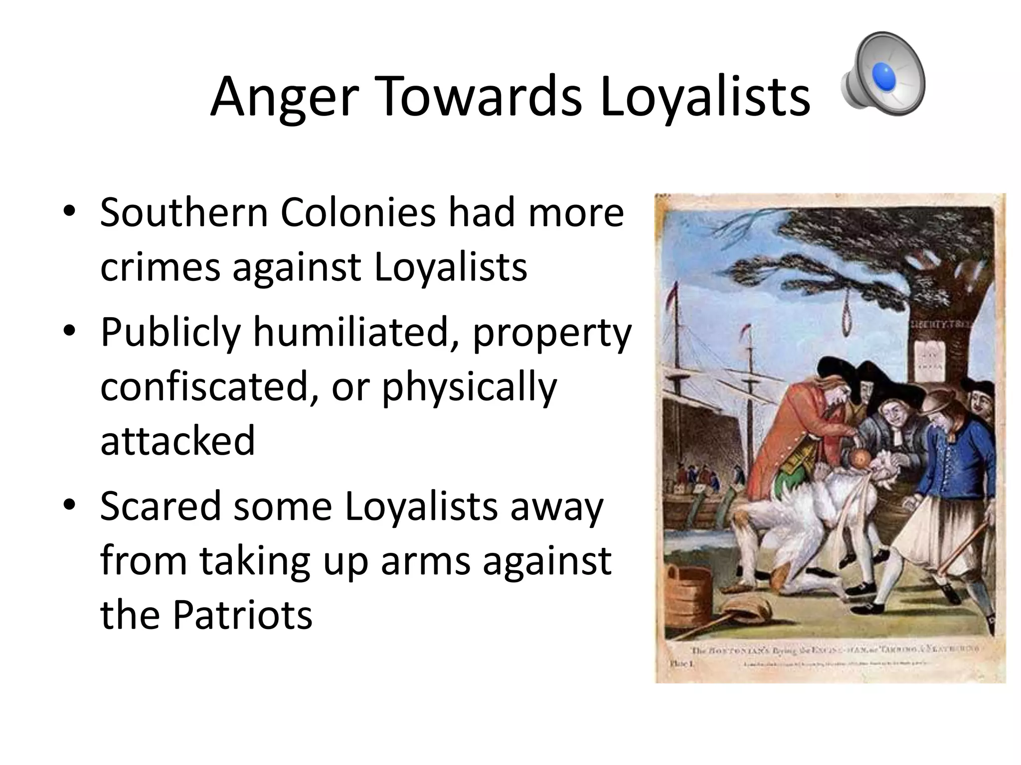 Anger Towards Loyalists
• Southern Colonies had more
  crimes against Loyalists
• Publicly humiliated, property
  confiscated, or physically
  attacked
• Scared some Loyalists away
  from taking up arms against
  the Patriots
 