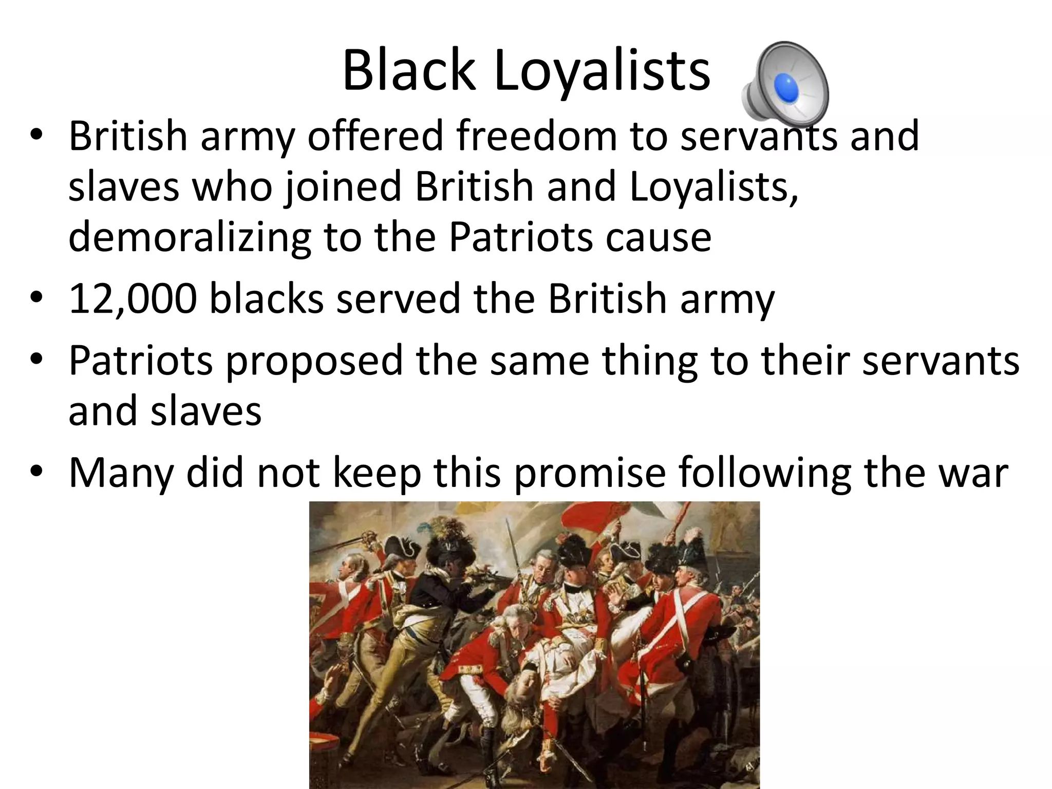 Black Loyalists
• British army offered freedom to servants and
  slaves who joined British and Loyalists,
  demoralizing to the Patriots cause
• 12,000 blacks served the British army
• Patriots proposed the same thing to their servants
  and slaves
• Many did not keep this promise following the war
 