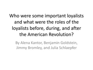 Who were some important loyalists
  and what were the roles of the
 loyalists before, during, and after
     the American Revolution?
  By Alena Kantor, Benjamin Goldstein,
  Jimmy Bromley, and Julia Schlaepfer
 