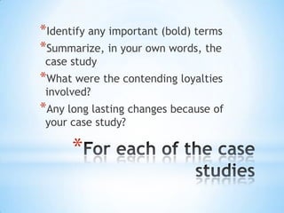 *
*Identify any important (bold) terms
*Summarize, in your own words, the
case study
*What were the contending loyalties
involved?
*Any long lasting changes because of
your case study?
 