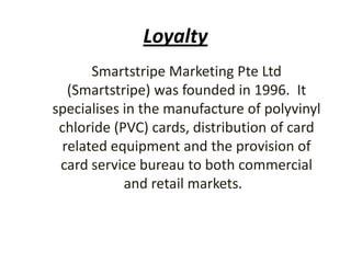 Loyalty
Smartstripe Marketing Pte Ltd
(Smartstripe) was founded in 1996. It
specialises in the manufacture of polyvinyl
chloride (PVC) cards, distribution of card
related equipment and the provision of
card service bureau to both commercial
and retail markets.
 