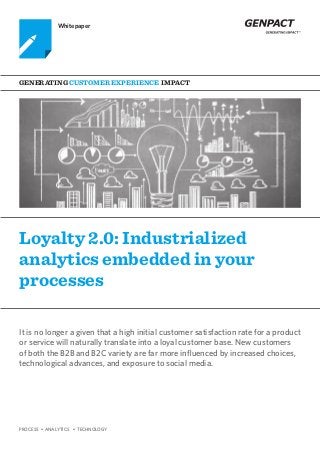 PROCESS • ANALYTICS • TECHNOLOGY
Loyalty 2.0: Industrialized
analytics embedded in your
processes
Generating Customer Experience Impact
Whitepaper
It is no longer a given that a high initial customer satisfaction rate for a product
or service will naturally translate into a loyal customer base. New customers
of both the B2B and B2C variety are far more influenced by increased choices,
technological advances, and exposure to social media.
 