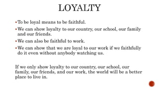 To be loyal means to be faithful.
We can show loyalty to our country, our school, our family
and our friends.
We can also be faithful to work.
We can show that we are loyal to our work if we faithfully
do it even without anybody watching us.
If we only show loyalty to our country, our school, our
family, our friends, and our work, the world will be a better
place to live in.