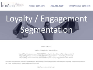 Kinesis CEM, LLC
Loyalty / Engagement Segmentation
https://blog.kinesis-cem.com/2015/12/07/loyalty-the-foundation-of-brand-perception/
https://blog.kinesis-cem.com/2015/12/14/imageperception-a-mirror-to-your-brand/
https://blog.kinesis-cem.com/2016/01/06/beyond-loyalty-engagementwallet-share/
Eric Larse is co-founder of Seattle-based Kinesis, which helps companies plan and execute their customer experience strategies.
Mr. Larse can be reached at elarse@kinesis-cem.com.
http://www.kinesis-cem.com
kinesis-cem.com 206.285.2900 info@kinesis-cem.com
Loyalty / Engagement
Segmentation
 