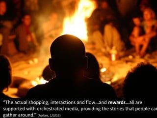 “The actual shopping, interactions and flow…and rewards…all are
supported with orchestrated media, providing the stories that people can
gather around.” (Forbes, 1/3/13)
 