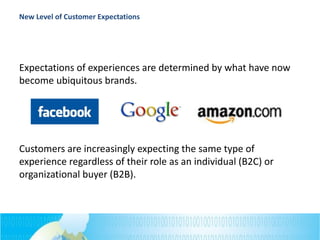 New Level of Customer Expectations
Expectations of experiences are determined by what have now
become ubiquitous brands.
Customers are increasingly expecting the same type of
experience regardless of their role as an individual (B2C) or
organizational buyer (B2B).
 