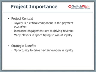 Project Importance
• Project Context
• Loyalty is a critical component in the payment
ecosystem
• Increased engagement key to driving revenue
• Many players in space trying to win at loyalty
• Strategic Benefits
• Opportunity to drive next innovation in loyalty
 