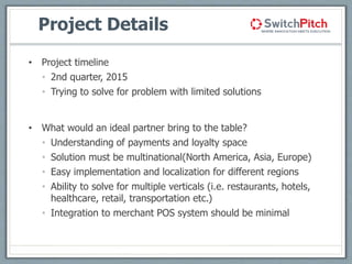 Project Details
• Project timeline
• 2nd quarter, 2015
• Trying to solve for problem with limited solutions
• What would an ideal partner bring to the table?
• Understanding of payments and loyalty space
• Solution must be multinational(North America, Asia, Europe)
• Easy implementation and localization for different regions
• Ability to solve for multiple verticals (i.e. restaurants, hotels,
healthcare, retail, transportation etc.)
• Integration to merchant POS system should be minimal
 