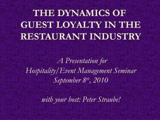 THE DYNAMICS OF  GUEST LOYALTY IN THE RESTAURANT INDUSTRY   A Presentation for Hospitality/Event Management Seminar September 8 th , 2010 with your host: Peter Straube! 