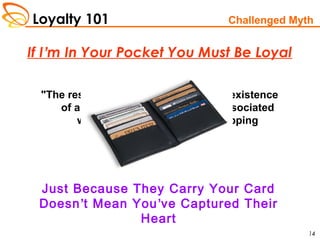 Loyalty 101
14
"The research shows clearly that the existence
of a loyalty card scheme is not associated
with a degree of loyalty in shopping
habits."
-Source: Customer Loyalty Today
If I’m In Your Pocket You Must Be Loyal
Just Because They Carry Your Card
Doesn’t Mean You’ve Captured Their
Heart
Challenged Myth
 