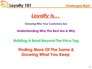 Loyalty 101
17
Loyalty Is…
Challenged Myth
Knowing Who Your Customers Are
Understanding Who The Best Are & Why
Building A Bond Beyond The Price Tag
Finding More Of The Same &
Growing What You Keep
 