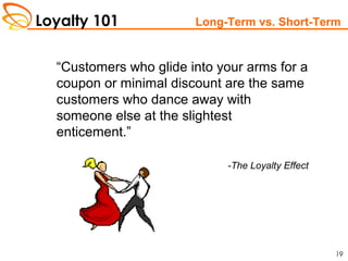 Loyalty 101
19
Long-Term vs. Short-Term
“Customers who glide into your arms for a
coupon or minimal discount are the same
customers who dance away with
someone else at the slightest
enticement.”
-The Loyalty Effect
 