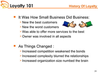 Loyalty 101
24
History Of Loyalty
 It Was How Small Business Did Business:
 New the best customers
 New the worst customers
 Was able to offer more services to the best
 Owner was involved in all aspects
 As Things Changed :
 Increased competition weakened the bonds
 Increased complexity blurred the relationships
 Increased organization size numbed the brain
 