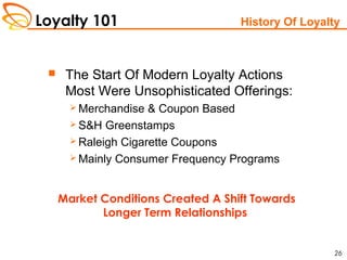 Loyalty 101
26
History Of Loyalty
 The Start Of Modern Loyalty Actions
Most Were Unsophisticated Offerings:
 Merchandise & Coupon Based
 S&H Greenstamps
 Raleigh Cigarette Coupons
 Mainly Consumer Frequency Programs
Market Conditions Created A Shift Towards
Longer Term Relationships
 