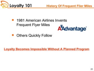 Loyalty 101
28
History Of Frequent Flier Miles
 1981 American Airlines Invents
Frequent Flyer Miles
 Others Quickly Follow
Loyalty Becomes Impossible Without A Planned Program
 