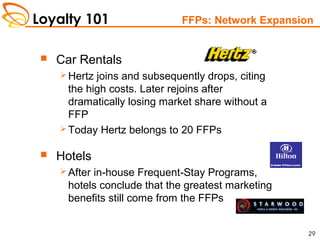 Loyalty 101
29
FFPs: Network Expansion
 Car Rentals
 Hertz joins and subsequently drops, citing
the high costs. Later rejoins after
dramatically losing market share without a
FFP
 Today Hertz belongs to 20 FFPs
 Hotels
 After in-house Frequent-Stay Programs,
hotels conclude that the greatest marketing
benefits still come from the FFPs
 