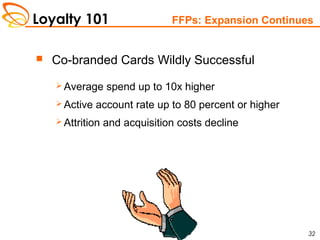 Loyalty 101
32
FFPs: Expansion Continues
 Co-branded Cards Wildly Successful
 Average spend up to 10x higher
 Active account rate up to 80 percent or higher
 Attrition and acquisition costs decline
 