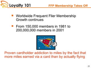 Loyalty 101
33
FFP Membership Takes Off
 Worldwide Frequent Flier Membership
Growth continues
 From 150,000 members in 1981 to
200,000,000 members in 2001
Proven cardholder addiction to miles by the fact that
more miles earned via a card than by actually flying
 