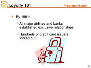 Loyalty 101
35
Problems Begin
 By 1991:
All major airlines and banks
established exclusive relationships
Hundreds of credit card issuers
locked out
 
