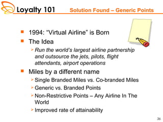 Loyalty 101
36
Solution Found – Generic Points
 1994: “Virtual Airline” is Born
 The Idea
 Run the world’s largest airline partnership
and outsource the jets, pilots, flight
attendants, airport operations
 Miles by a different name
 Single Branded Miles vs. Co-branded Miles
 Generic vs. Branded Points
 Non-Restrictive Points – Any Airline In The
World
 Improved rate of attainability
 